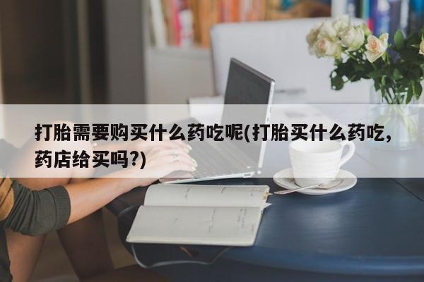 私人卖打胎药联系方式微信 qq打胎需要购买什么药吃呢(打胎买什么药吃,药店给买吗?)